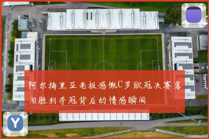 阿尔梅里亚老板感慨C罗欧冠决赛落泪胜利夺冠背后的情感瞬间