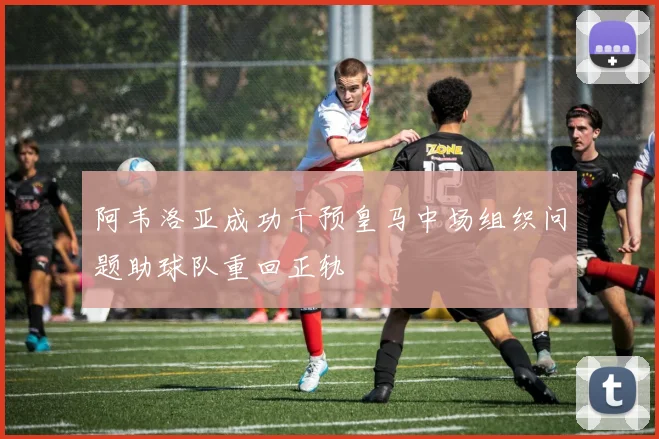 阿韦洛亚成功干预皇马中场组织问题助球队重回正轨