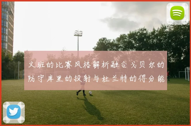 文班的比赛风格解析融合戈贝尔的防守库里的投射与杜兰特的得分能力