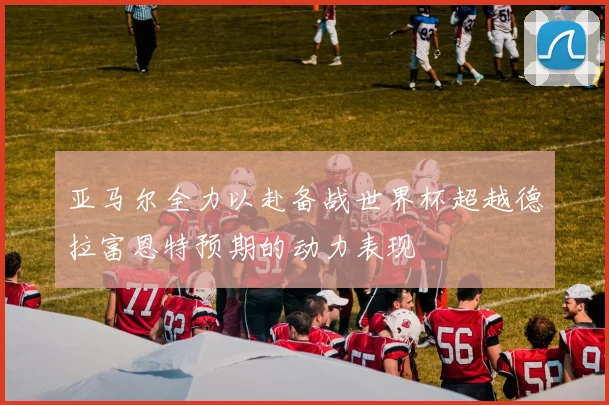 亚马尔全力以赴备战世界杯超越德拉富恩特预期的动力表现