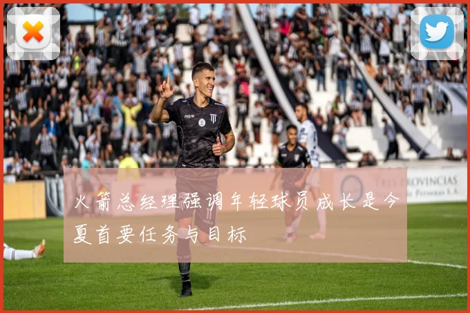 火箭总经理强调年轻球员成长是今夏首要任务与目标