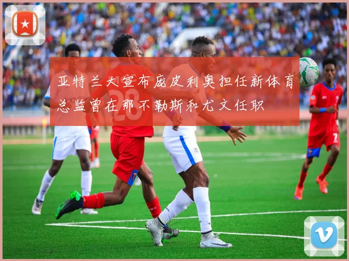 亚特兰大宣布庞皮利奥担任新体育总监曾在那不勒斯和尤文任职