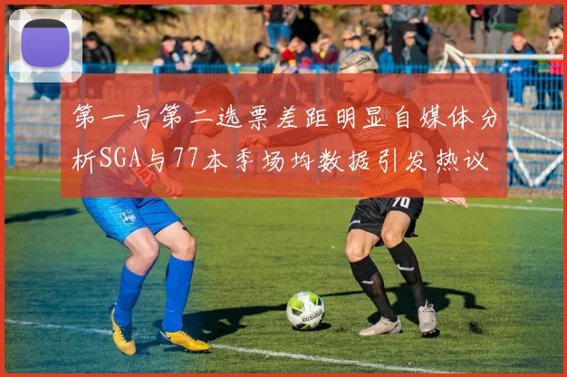 第一与第二选票差距明显自媒体分析SGA与77本季场均数据引发热议