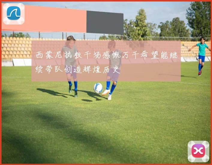 西蒙尼执教千场感慨万千希望能继续带队创造辉煌历史