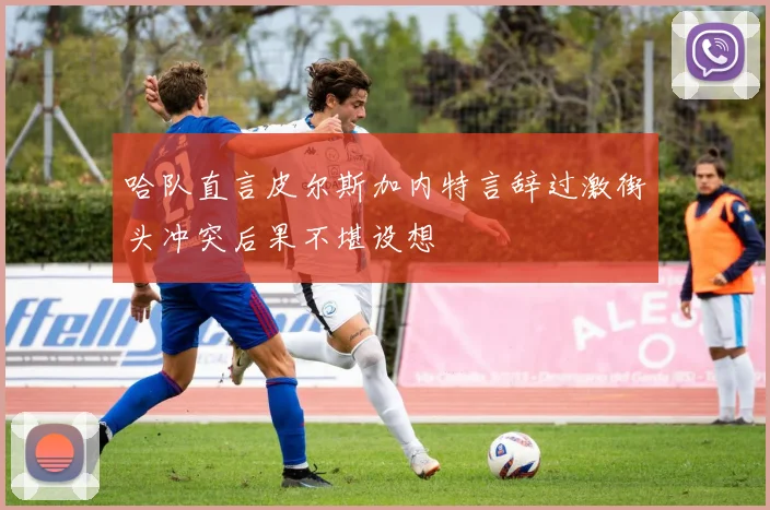 哈队直言皮尔斯加内特言辞过激街头冲突后果不堪设想