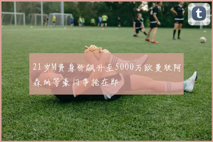 21岁M费身价飙升至5000万欧曼联阿森纳等豪门争抢在即