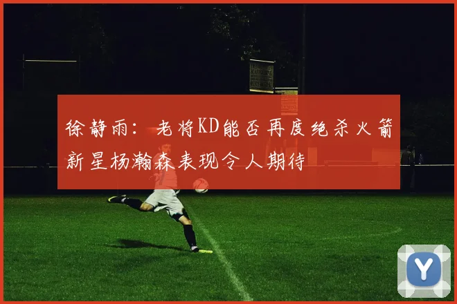 徐静雨：老将KD能否再度绝杀火箭新星杨瀚森表现令人期待