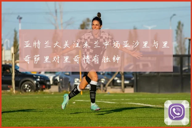 亚特兰大关注米兰中场亚沙里与里奇萨里对里奇情有独钟