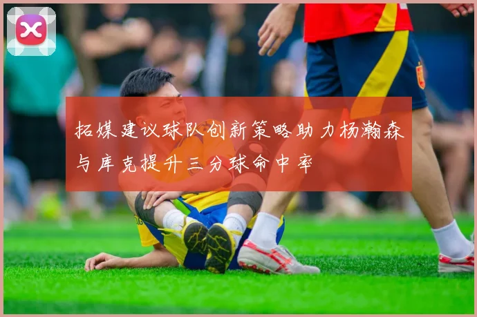 拓媒建议球队创新策略助力杨瀚森与库克提升三分球命中率