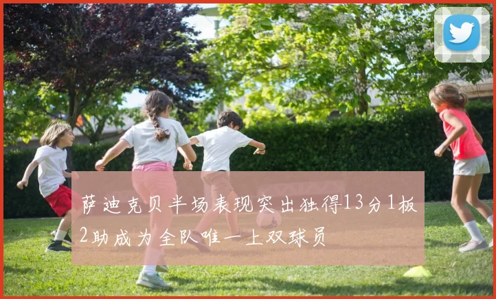 萨迪克贝半场表现突出独得13分1板2助成为全队唯一上双球员